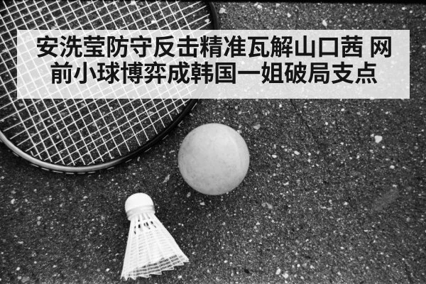 安洗莹防守反击精准瓦解山口茜 网前小球博弈成韩国一姐破局支点