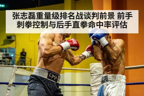 张志磊重量级排名战谈判前景 前手刺拳控制与后手直拳命中率评估