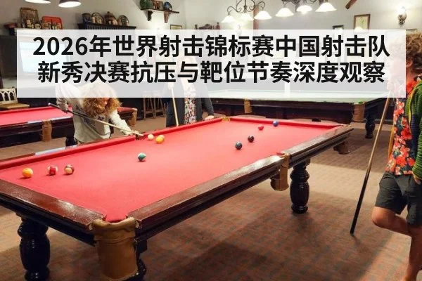 2026年世界射击锦标赛中国射击队新秀决赛抗压与靶位节奏深度观察